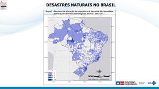 Centro de Estudos e Pesquisas de Emergências e Desastres em Saúde (CEPEDES) / FIOCRUZ / MS
DESASTRES NATURAIS NO BRASIL
Mapa 2 - Decretos de situação de emergência e decretos de calamidade
pública para eventos hidrológicos, Brasil - 2003-2012.
 