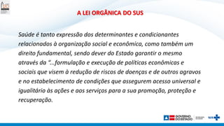 A LEI ORGÂNICA DO SUS
Saúde é tanto expressão dos determinantes e condicionantes
relacionados à organização social e econômica, como também um
direito fundamental, sendo dever do Estado garantir o mesmo
através da “...formulação e execução de políticas econômicas e
sociais que visem à redução de riscos de doenças e de outros agravos
e no estabelecimento de condições que assegurem acesso universal e
igualitário às ações e aos serviços para a sua promoção, proteção e
recuperação.
 