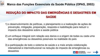 Marco das Funções Essenciais da Saúde Pública (OPAS, 2002):
REDUÇÃO DO IMPACTO DAS EMERGÊNCIAS E DESASTRES EM
SAÚDE
1) o desenvolvimento de políticas, o planejamento e a realização de ações de
prevenção, mitigação, preparação, resposta e reabilitação para reduzir o
impacto dos desastres sobre a saúde pública
2) um enfoque integral com relação aos danos e a origem de todas ou cada uma
das emergências ou desastres possíveis na realidade do país
3) a participação de todo o sistema de saúde e a mais ampla colaboração
intersetorial e interinstitucional na redução do impacto de emergências ou
desastres
 