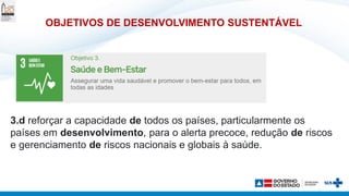 OBJETIVOS DE DESENVOLVIMENTO SUSTENTÁVEL
3.d reforçar a capacidade de todos os países, particularmente os
países em desenvolvimento, para o alerta precoce, redução de riscos
e gerenciamento de riscos nacionais e globais à saúde.
 