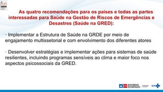 As quatro recomendações para os países e todas as partes
interessadas para Saúde na Gestão de Riscos de Emergências e
Desastres (Saúde na GRED):
· Implementar a Estrutura de Saúde na GRDE por meio de
engajamento multissetorial e com envolvimento dos diferentes atores
· Desenvolver estratégias e implementar ações para sistemas de saúde
resilientes, incluindo programas sensíveis ao clima e maior foco nos
aspectos psicossociais da GRED.
 