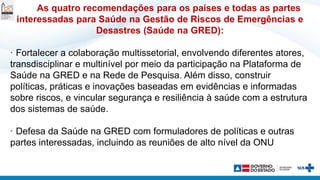 As quatro recomendações para os países e todas as partes
interessadas para Saúde na Gestão de Riscos de Emergências e
Desastres (Saúde na GRED):
· Fortalecer a colaboração multissetorial, envolvendo diferentes atores,
transdisciplinar e multinível por meio da participação na Plataforma de
Saúde na GRED e na Rede de Pesquisa. Além disso, construir
políticas, práticas e inovações baseadas em evidências e informadas
sobre riscos, e vincular segurança e resiliência à saúde com a estrutura
dos sistemas de saúde.
· Defesa da Saúde na GRED com formuladores de políticas e outras
partes interessadas, incluindo as reuniões de alto nível da ONU
 