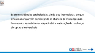 Existem evidências estabelecidas, ainda que incompletas, de que
estas mudanças vem aumentando as chances de mudanças não-
lineares nos ecossistemas, o que inclui a aceleração de mudanças
abruptas e irreversíveis
 