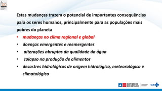 Estas mudanças trazem o potencial de importantes consequências
para os seres humanos, principalmente para as populações mais
pobres do planeta
• mudanças no clima regional e global
• doenças emergentes e reemergentes
• alterações abruptas da qualidade da água
• colapso na produção de alimentos
• desastres hidrológicos de origem hidrológica, meteorológica e
climatológica
 
