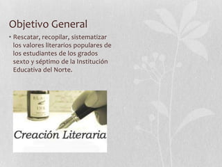 Objetivo General
• Rescatar, recopilar, sistematizar
  los valores literarios populares de
  los estudiantes de los grados
  sexto y séptimo de la Institución
  Educativa del Norte.
 