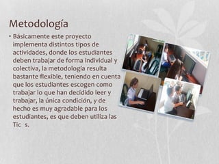 Metodología
• Básicamente este proyecto
  implementa distintos tipos de
  actividades, donde los estudiantes
  deben trabajar de forma individual y
  colectiva, la metodología resulta
  bastante flexible, teniendo en cuenta
  que los estudiantes escogen como
  trabajar lo que han decidido leer y
  trabajar, la única condición, y de
  hecho es muy agradable para los
  estudiantes, es que deben utiliza las
  Tic s.
 