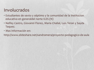Involucrados
• Estudiantes de sexto y séptimo y la comunidad de la institucion
  educativa en generaldel norte ILES (N)
• Nelfey Castro, Giovanni Florez, Maria Chalial, Luis Teran y Sayda
  Taquez.
• Mas información en:
http://www.slideshare.net/sandramera/proyecto-pedagogico-de-aula
 