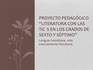 PROYECTO PEDAGÓGICO
“LITERATURA CON LAS
TIC S EN LOS GRADOS DE
SEXTO Y SÉPTIMO”
Lengua Castellana, más
exactamente literatura.
 