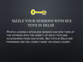 SIZZLE YOUR SESSIONS WITH SEX
TOYS IN DELHI
PEOPLE LEADING A SPICELESS SESSION CAN NOW TURN UP
THE HOTNESS WITH THE VARIETY OF ADULT TOYS AND
ACCESSORIES FROM OUR STORE. SEX TOYS IN DELHI ARE
PROMISING AND WILL SURELY MAKE YOU MOAN LOUDER.
 
