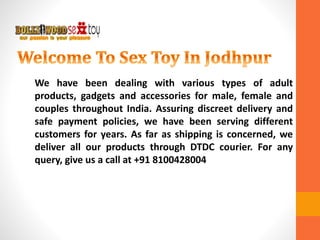 We have been dealing with various types of adult
products, gadgets and accessories for male, female and
couples throughout India. Assuring discreet delivery and
safe payment policies, we have been serving different
customers for years. As far as shipping is concerned, we
deliver all our products through DTDC courier. For any
query, give us a call at +91 8100428004
 