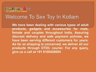 We have been dealing with various types of adult
products, gadgets and accessories for male,
female and couples throughout India. Assuring
discreet delivery and safe payment policies, we
have been serving different customers for years.
As far as shipping is concerned, we deliver all our
products through DTDC courier. For any query,
give us a call at +91 8100428004
 