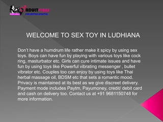 WELCOME TO SEX TOY IN LUDHIANA
Don’t have a humdrum life rather make it spicy by using sex
toys. Boys can have fun by playing with various toys like cock
ring, masturbator etc. Girls can cure intimate issues and have
fun by using toys like Powerful vibrating messenger , bullet
vibrator etc. Couples too can enjoy by using toys like Thai
herbal massage oil, BDSM etc that sets a romantic mood.
Privacy is maintained at its best as we give discreet delivery.
Payment mode includes Paytm, Payumoney, credit/ debit card
and cash on delivery too. Contact us at +91 9681150748 for
more information.
 