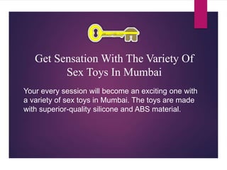 Get Sensation With The Variety Of
Sex Toys In Mumbai
Your every session will become an exciting one with
a variety of sex toys in Mumbai. The toys are made
with superior-quality silicone and ABS material.
 