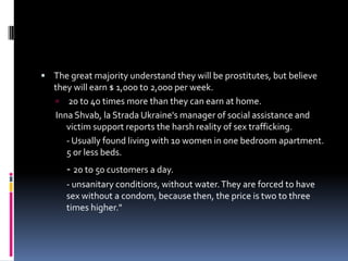 The great majority understand they will be prostitutes, but believe they will earn $ 1,000 to 2,000 per week. 20 to 40 times more than they can earn at home.Inna Shvab, la Strada Ukraine's manager of social assistance and victim support reports the harsh reality of sex trafficking.- Usually found living with 10 women in one bedroom apartment. 5 or less beds.	- 20 to 50customers a day.- unsanitary conditions, without water. They are forced to have sex without a condom, because then, the price is two to three times higher." 