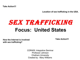 Sex Trafficking ,[object Object],How the Internet is involved with sex trafficking? Location of sex trafficking in the USA.  Take Action!!!  COR405: Integrative Seminar Professor Johnson Chatham University Created by : Mary Williams Take Action!!!  