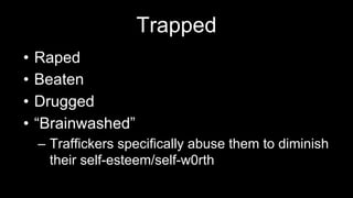 Trapped
• Raped
• Beaten
• Drugged
• “Brainwashed”
– Traffickers specifically abuse them to diminish
their self-esteem/self-w0rth
 