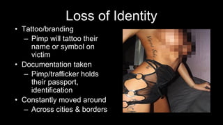Loss of Identity
• Tattoo/branding
– Pimp will tattoo their
name or symbol on
victim
• Documentation taken
– Pimp/trafficker holds
their passport,
identification
• Constantly moved around
– Across cities & borders
 