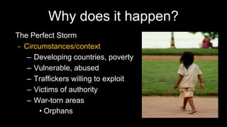 Why does it happen?
The Perfect Storm
- Circumstances/context
– Developing countries, poverty
– Vulnerable, abused
– Traffickers willing to exploit
– Victims of authority
– War-torn areas
• Orphans
 