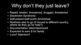 Why don’t they just leave?
• Raped, beaten, threatened, drugged, threatened
• Stockholm Syndrome
• Self-esteem/self-worth diminished
• Nowhere else to go (if moved to different country,
where do they go for help?)
• Documentation taken/destroyed
• Expected to earn $ for family
• Love? Attention?
 