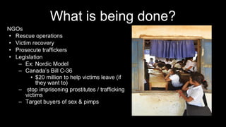 What is being done?
NGOs
• Rescue operations
• Victim recovery
• Prosecute traffickers
• Legislation
– Ex: Nordic Model
– Canada’s Bill C-36
• $20 million to help victims leave (if
they want to)
– stop imprisoning prostitutes / trafficking
victims
– Target buyers of sex & pimps
 