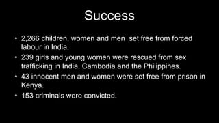 Success
• 2,266 children, women and men set free from forced
labour in India.
• 239 girls and young women were rescued from sex
trafficking in India, Cambodia and the Philippines.
• 43 innocent men and women were set free from prison in
Kenya.
• 153 criminals were convicted.
 