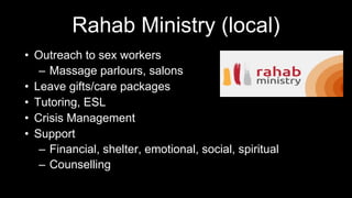 Rahab Ministry (local)
• Outreach to sex workers
– Massage parlours, salons
• Leave gifts/care packages
• Tutoring, ESL
• Crisis Management
• Support
– Financial, shelter, emotional, social, spiritual
– Counselling
 