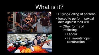 What is it?
• Buying/Selling of persons
• forced to perform sexual
acts against their will
– Other forms of
trafficking:
• Labour
• i.e. sweatshops,
construction
 