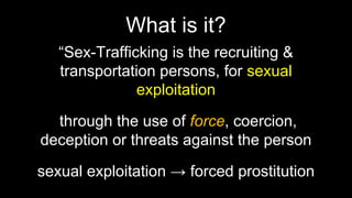 What is it?
“Sex-Trafficking is the recruiting &
transportation persons, for sexual
exploitation
through the use of force, coercion,
deception or threats against the person
sexual exploitation → forced prostitution
 