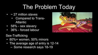 The Problem Today
Sex-Trafficking
• 80%+ women, 50% minors
• The average age of entry is 12-14
– Some research says 18-19
• ~ 27 million slaves
• Compared to Trans-
Atlantic
• 58% - sex slavery
• 36% - forced labour
 