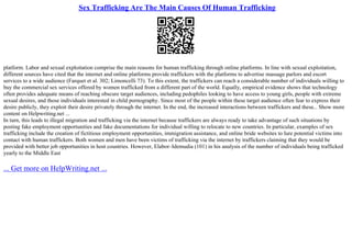 Sex Trafficking Are The Main Causes Of Human Trafficking
platform. Labor and sexual exploitation comprise the main reasons for human trafficking through online platforms. In line with sexual exploitation,
different sources have cited that the internet and online platforms provide traffickers with the platforms to advertise massage parlors and escort
services to a wide audience (Farquet et al. 302; Limoncelli 73). To this extent, the traffickers can reach a considerable number of individuals willing to
buy the commercial sex services offered by women trafficked from a different part of the world. Equally, empirical evidence shows that technology
often provides adequate means of reaching obscure target audiences, including pedophiles looking to have access to young girls, people with extreme
sexual desires, and those individuals interested in child pornography. Since most of the people within these target audience often fear to express their
desire publicly, they exploit their desire privately through the internet. In the end, the increased interactions between traffickers and these... Show more
content on Helpwriting.net ...
In turn, this leads to illegal migration and trafficking via the internet because traffickers are always ready to take advantage of such situations by
posting fake employment opportunities and fake documentations for individual willing to relocate to new countries. In particular, examples of sex
trafficking include the creation of fictitious employment opportunities, immigration assistance, and online bride websites to lure potential victims into
contact with human traffickers. Both women and men have been victims of trafficking via the internet by traffickers claiming that they would be
provided with better job opportunities in host countries. However, Elabor–Idemudia (101) in his analysis of the number of individuals being trafficked
yearly to the Middle East
... Get more on HelpWriting.net ...
 