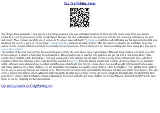 Sex Trafficking Essay
Sex, drugs, abuse and death. These are just a few things someone who was trafficked would see in there new life. Some token from their homes,
tricked by love or by promises in to this world of pain. However the truly unfortunate are the ones born into this life. Knowing nothing else but pain
and misery. Men, women, and child are all victims to this abuse, rape and death. Prostitution, child labor and trafficking are the main activities that goes
on during the secretive, yet well–known topic. Human trafficking comes in all sorts of forms. Men are mainly involved as the traffickers those they
can be victims. Women who are trafficked are normally use for sexual uses. It's not often you'll see them as anything else. Now young girls who are in
...show more content...
The mothers of the ones born into this life can be the poor victims of sexual abuse, rape, or prostitution. Although these children were born into a life
of pain some get a chance at happiness through adoption. These children can be used for only adoption and get put with a very loving family who
couldn't have children (Child Trafficking). Now just because they were adopted doesn't mean it's into a loving home with a family who could have
children of their own. Nerveless, they could have been adopted for slavery. Now this slavery could come in forms of a house slave, or as a merchant
seller. Although, some children have to endure something no child should ever have to, sexual abuse. This could include entertainment values, rape,
and sexual practices. Now these children who are involved in this situation are usually young children (Child Trafficking). Now, getting these children
isn't as easy as snacking them up and walking away. These children not only come into contact to this abuse but they have many other dangers. This can
come in ranges from illness, injury, addiction, and even death. In order to save these victims can involve stopping the traffickers and identifying their
most likely victims (Child Trafficking).Some organizations have even started to get these children out. United Nations Children Fund (UNICEF) have
hopes to one day stopping this horrific national
Get more content on HelpWriting.net
 