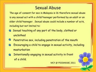 Sexual Abuse The age of consent for sex in Malaysia is 16 therefore sexual abuse is any sexual act with a child/teenager performed by an adult or an older child/teenager.  Sexual abuse could include a number of acts, including but not limited to:  ,[object Object],     unclothed ,[object Object]