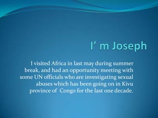 I’ m Joseph  I visited Africa in last may during summer break, and had an opportunity meeting with some UN officials who are investigating sexual abuses which has been going on in Kivu province of  Congo for the last one decade.   