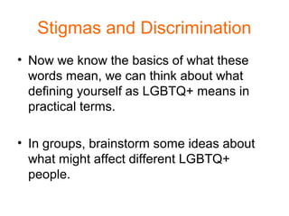 Stigmas and Discrimination
• Now we know the basics of what these
words mean, we can think about what
defining yourself as LGBTQ+ means in
practical terms.
• In groups, brainstorm some ideas about
what might affect different LGBTQ+
people.
 