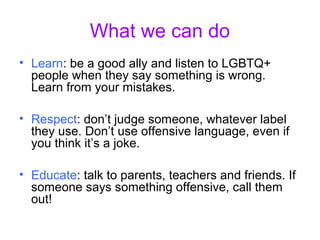 What we can do
• Learn: be a good ally and listen to LGBTQ+
people when they say something is wrong.
Learn from your mistakes.
• Respect: don’t judge someone, whatever label
they use. Don’t use offensive language, even if
you think it’s a joke.
• Educate: talk to parents, teachers and friends. If
someone says something offensive, call them
out!
 