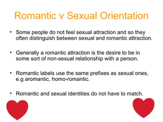 Romantic v Sexual Orientation
• Some people do not feel sexual attraction and so they
often distinguish between sexual and romantic attraction.
• Generally a romantic attraction is the desire to be in
some sort of non-sexual relationship with a person.
• Romantic labels use the same prefixes as sexual ones,
e.g aromantic, homo-romantic.
• Romantic and sexual identities do not have to match.
 