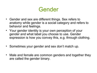 Gender
• Gender and sex are different things. Sex refers to
anatomy while gender is a social category and refers to
behavior and feelings.
• Your gender identity is your own perception of your
gender and what label you choose to use. Gender
expression is how you convey this, e.g. through clothing.
• Sometimes your gender and sex don’t match up.
• Male and female are common genders and together they
are called the gender binary.
 