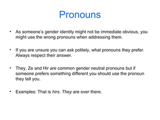 Pronouns
• As someone’s gender identity might not be immediate obvious, you
might use the wrong pronouns when addressing them.
• If you are unsure you can ask politely, what pronouns they prefer.
Always respect their answer.
• They, Ze and Hir are common gender neutral pronouns but if
someone prefers something different you should use the pronoun
they tell you.
• Examples: That is hirs. They are over there.
 