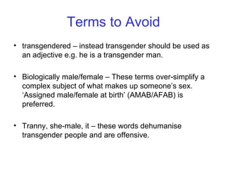 Terms to Avoid
• transgendered – instead transgender should be used as
an adjective e.g. he is a transgender man.
• Biologically male/female – These terms over-simplify a
complex subject of what makes up someone’s sex.
‘Assigned male/female at birth’ (AMAB/AFAB) is
preferred.
• Tranny, she-male, it – these words dehumanise
transgender people and are offensive.
 