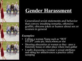 Gender Harassment Generalized sexist statements and behavior that convey insulting remarks, offensive graffiti, obscene jokes or humor about sex or women in general Examples: Calling a woman Name such as “HOT STUFF”,cutie pie, bitch,whore,or slut Shouting obscenities at women as they –pass a fraternity house or other place where men gather Loudly discussing a woman`s sexual attributes and rating her attractiveness a practice called scooping 