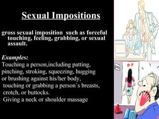 gross sexual imposition  such as forceful touching, feeling, grabbing, or sexual assault. Examples: Touching a person,including patting, pinching, stroking, squeezing, hugging  or brushing against his/her body,  touching or grabbing a person`s breasts, crotch, or buttocks. Giving a neck or shoulder massage Sexual Impositions 