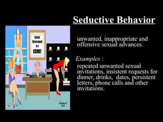 Seductive Behavior unwanted, inappropriate and offensive sexual advances.  Examples  : repeated unwanted sexual invitations, insistent requests for dinner, drinks,  dates, persistent letters, phone calls and other invitations. 