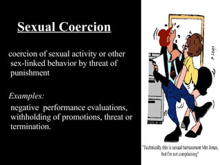 Sexual Coercion coercion of sexual activity or other sex-linked behavior by threat of punishment Examples: negative  performance evaluations, withholding of promotions, threat or termination. 