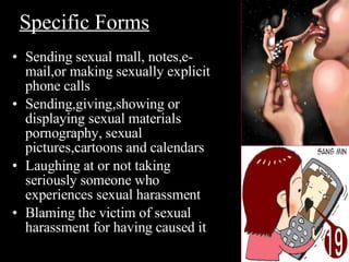 Sending sexual mall, notes,e-mail,or making sexually explicit phone calls Sending,giving,showing or displaying sexual materials pornography, sexual pictures,cartoons and calendars Laughing at or not taking seriously someone who experiences sexual harassment Blaming the victim of sexual harassment for having caused it Specific Forms 