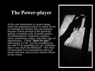 The Power-player In this case harassment is a power game, where the perpetrator insists on sexual favors in exchange for benefits they can dispense because of their position in the hierarchy: getting or keeping a job, favorable grades, recommendations, credentials, projects, raises, promotions, orders, and other types of opportunities.   Called  "Quid Pro Quo"  harassment, it’s the “you do something for me, and I’ll do something for you” mentality, and is very much like blackmail.  This form of harassment is an extraordinary abuse of power and trust, and can have serious effects on the victim.   