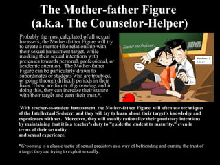 The Mother-father Figure  (a.k.a. The Counselor-Helper) Probably the most calculated of all sexual harassers, the Mother-father Figure will try to create a mentor-like relationship with their sexual harassment target, while masking their sexual intentions with pretenses towards personal, professional, or academic attention.  The Mother-father Figure can be particularly drawn to subordinates or students who are troubled, or going through difficult periods in their lives. These are forms of  grooming , and in doing this, they can increase their stature with their target and earn their trust.*.     With teacher-to-student harassment, the Mother-father Figure  will often use techniques of the Intellectual Seducer, and they will try to learn about their target's knowledge and experiences with sex.  Moreover, they will usually rationalize their predatory intentions by maintaining that it is a teacher's duty to "guide the student to maturity," even in terms of their sexuality   and sexual experience.   * Grooming  is a classic tactic of sexual predators as a way of befriending and earning the trust of a target they are trying to exploit sexually. 