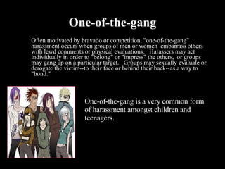 One-of-the-gang Often motivated by bravado or competition, "one-of-the-gang" harassment occurs when groups of men or women  embarrass others with lewd comments or physical evaluations.   Harassers may act  individually in order to "belong" or "impress" the others,  or groups may gang up on a particular target.   Groups may sexually evaluate or derogate the victim--to their face or behind their back--as a way to "bond."  One-of-the-gang is a very common form of harassment amongst children and teenagers. 