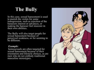 The Bully In this case, sexual harassment is used to punish the victim for some transgression, such as rejection of the harassers interest or advances, or making the harasser feel insecure in their own abilities.   The Bully will also target people for sexual harassment because of perceived weakness, or for seeming to be different.     Example :   homosexuals are often targeted for sexual harassment because of their orientation and lifestyle choices, as are men who do not embody traditional masculine stereotypes.   