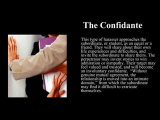 The Confidante This type of harasser approaches the subordinate, or student, as an equal or a friend. They will share about their own life experiences and difficulties, and invite the subordinate to share theirs. The perpetrator may invent stories to win admiration or sympathy. Their target may feel valued and trusted, and will become an involuntary confidante.  “Without genuine mutual agreement, the relationship is moved into an intimate domain,” from which the subordinate may find it difficult to extricate themselves. 