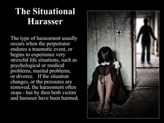 The Situational Harasser The type of harassment usually occurs when the perpetrator endures a traumatic event, or begins to experience very stressful life situations, such as psychological or medical problems, marital problems,  or divorce.   If the situation changes, or the pressures are removed, the harassment often stops - but by then both victim and harasser have been harmed. 